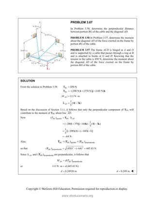 Copyright © McGraw-Hill Education. Permission required for reproduction or display.
PROBLEM 3.67
In Problem 3.58, determine the perpendicular distance
between portion BG of the cable and the diagonal AD.
PROBLEM 3.58 In Problem 3.57, determine the moment
about the diagonal AD of the force exerted on the frame by
portion BG of the cable.
PROBLEM 3.57 The frame ACD is hinged at A and D
and is supported by a cable that passes through a ring at B
and is attached to hooks at G and H. Knowing that the
tension in the cable is 450 N, determine the moment about
the diagonal AD of the force exerted on the frame by
portion BH of the cable.
SOLUTION
From the solution to Problem 3.58: 450 N
(200 N) (370 N) (160 N)
BG
BG

   
T i j k

| | 111 N m
AD
M  
1
(4 3 )
5
AD  
i k

Based on the discussion of Section 3.11, it follows that only the perpendicular component of TBG will
contribute to the moment of TBG about line .
AD

Now parallel
( )
1
( 200 370 160 ) (4 3 )
5
1
[( 200)(4) ( 160)( 3)]
5
64 N
BG BG AD
T  
     
    
 
T
i j k i k

Also, parallel perpendicular
( ) ( )
BG BG BG
 
T T T
so that 2 2
perpendicular
( ) (450) ( 64) 445.43 N
BG    
T
Since AD
 and perpendicular
( )
BG
T are perpendicular, it follows that
perpendicular
( )
AD BG
M d T

or 111 N m (445.43 N)
d
 
0.24920 m
d  0.249 m
d  
www.elsolucionario.org
 
