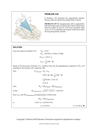 Copyright © McGraw-Hill Education. Permission required for reproduction or display.
PROBLEM 3.68
In Problem 3.59, determine the perpendicular distance
between cable AE and the line joining Points D and B.
PROBLEM 3.59 The triangular plate ABC is supported by
ball-and-socket joints at B and D and is held in the position
shown by cables AE and CF. If the force exerted by cable
AE at A is 55 N, determine the moment of that force about
the line joining Points D and B.
SOLUTION
From the solution to Problem 3.59: 55 N
5[(9 N) (6 N) (2 N) ]
AE
AE

  
T i j k

| | 2.28 N m
DB
M  
1
(24 7 )
25
DB  
i j

Based on the discussion of Section 3.11, it follows that only the perpendicular component of TAE will
contribute to the moment of TAE about line .
DB


Now parallel
( )
1
5(9 6 2 ) (24 7 )
25
1
[(9)(24) ( 6)( 7)]
5
51.6 N
AE AE DB
T  
    
   

T
i j k i j

Also, parallel perpendicular
( ) ( )
AE AE AE
 
T T T
so that 2 2
perpendicular
( ) (55) (51.6) 19.0379 N
AE   
T
Since DB
 and perpendicular
( )
AE
T are perpendicular, it follows that
perpendicular
( )
DB AE
M d T

or 2.28 N m (19.0379 N)
d
 
0.119761
d  0.1198 m
d  
www.elsolucionario.org
 