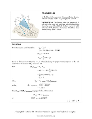 Copyright © McGraw-Hill Education. Permission required for reproduction or display.
PROBLEM 3.69
In Problem 3.60, determine the perpendicular distance
between cable CF and the line joining Points D and B.
PROBLEM 3.60 The triangular plate ABC is supported by
ball-and-socket joints at B and D and is held in the position
shown by cables AE and CF. If the force exerted by cable
CF at C is 33 N, determine the moment of that force about
the line joining Points D and B.
SOLUTION
From the solution to Problem 3.60: 33 N
3[(6 N) (9 N) (2 N) ]
CF
CF

  
T i j k

| | 9.50 N m
DB
M  
1
(24 7 )
25
DB  
i j

Based on the discussion of Section 3.11, it follows that only the perpendicular component of TCF will
contribute to the moment of TCF about line .
DB


Now parallel
( )
1
3(6 9 2 ) (24 7 )
25
3
[(6)(24) ( 9)( 7)]
25
24.84 N
CF CF DB
 
    
   

T T
i j k i j

Also, parallel perpendicular
( ) ( )
CF CF CF
 
T T T
so that 2 2
perpendicular
( ) (33) (24.84)
21.725 N
CF  

T
Since DB
 and perpendicular
( )
CF
T are perpendicular, it follows that
perpendicular
| | ( )
DB CF
M d T

or 9.50 N m 21.725 N
d
  
or 0.437 m
d  
www.elsolucionario.org
 
