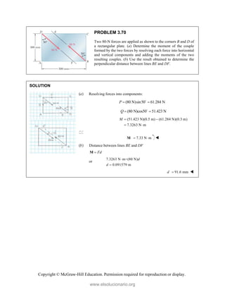 Copyright © McGraw-Hill Education. Permission required for reproduction or display.
PROBLEM 3.70
Two 80-N forces are applied as shown to the corners B and D of
a rectangular plate. (a) Determine the moment of the couple
formed by the two forces by resolving each force into horizontal
and vertical components and adding the moments of the two
resulting couples. (b) Use the result obtained to determine the
perpendicular distance between lines BE and DF.
SOLUTION
(a) Resolving forces into components:
(80 N)sin50 61.284 N
P  

(80 N)cos50 51.423 N
Q  

(51.423 N)(0.5 m) (61.284 N)(0.3 m)
7.3263 N m
M  
 

  7.33 N m
 
M 
(b) Distance between lines BE and DF
Fd

M
or
7.3263 N m=(80 N)
0.091579 m
d
d


91.6 mm
d  
www.elsolucionario.org
 