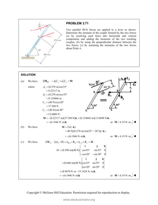 Copyright © McGraw-Hill Education. Permission required for reproduction or display.
PROBLEM 3.71
Two parallel 40-N forces are applied to a lever as shown.
Determine the moment of the couple formed by the two forces
(a) by resolving each force into horizontal and vertical
components and adding the moments of the two resulting
couples, (b) by using the perpendicular distance between the
two forces, (c) by summing the moments of the two forces
about Point A.
SOLUTION
(a) We have 1 2
:
B x y
d C d C
   
M M
where 1
2
(0.270 m)sin55°
0.22117 m
(0.270 m)cos55
0.154866 m
d
d


 

(40 N)cos20
37.588 N
(40 N)sin 20
13.6808 N
x
y
C
C
 

 

(0.22117 m)(37.588 N) (0.154866 m)(13.6808 N)
(6.1946 N m)
  
  
M k k
k or 6.19 N m
 
M 
(b) We have ( )
40 N[(0.270 m)sin(55 20 )]( )
Fd
 
    
M k
k
(6.1946 N m)
   k or 6.19 N m
 
M 
(c) We have / /
: ( )
A A B A B C A C
       
M r F r F r F M
(0.390 m)(40 N) cos55 sin55 0
cos20 sin 20 0
(0.660 m)(40 N) cos55 sin55 0
cos20 sin 20 0
(8.9478 N m 15.1424 N m)
(6.1946 N m)
M   
   
  
 
   
  
i j k
i j k
k
k or 6.19 N m
 
M 
www.elsolucionario.org
 