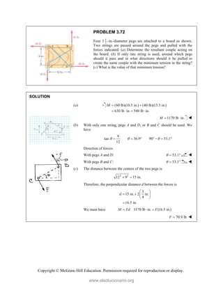 Copyright © McGraw-Hill Education. Permission required for reproduction or display.
PROBLEM 3.72
Four 1 1
2 -in.-diameter pegs are attached to a board as shown.
Two strings are passed around the pegs and pulled with the
forces indicated. (a) Determine the resultant couple acting on
the board. (b) If only one string is used, around which pegs
should it pass and in what directions should it be pulled to
create the same couple with the minimum tension in the string?
(c) What is the value of that minimum tension?
SOLUTION
(a) (60 lb)(10.5 in.) (40 lb)(13.5 in.)
630 lb in. 540 lb in.
M  
   
1170 lb in.
M   
(b) With only one string, pegs A and D, or B and C should be used. We
have
9
tan 36.9 90 53.1
12
  
      
Direction of forces:
With pegs A and D: 53.1
   
With pegs B and C: 53.1
   
(c) The distance between the centers of the two pegs is
2 2
12 9 15 in.
 
Therefore, the perpendicular distance d between the forces is
3
15 in. 2 in.
4
16.5 in.
d
 
   
 

We must have 1170 lb in. (16.5 in.)
M Fd F
  
70.9 lb
F  
www.elsolucionario.org
 