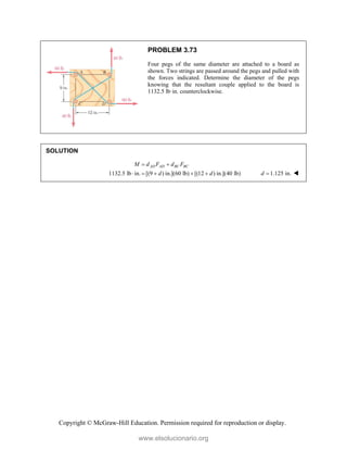 Copyright © McGraw-Hill Education. Permission required for reproduction or display.
PROBLEM 3.73
Four pegs of the same diameter are attached to a board as
shown. Two strings are passed around the pegs and pulled with
the forces indicated. Determine the diameter of the pegs
knowing that the resultant couple applied to the board is
1132.5 lb·in. counterclockwise.
SOLUTION
1132.5 lb in. [(9 ) in.](60 lb) [(12 ) in.](40 lb)
AD AD BC BC
M d F d F
d d
 
     1.125 in.
d  
www.elsolucionario.org
 