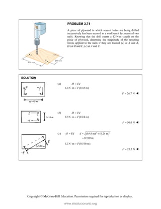 Copyright © McGraw-Hill Education. Permission required for reproduction or display.
PROBLEM 3.74
A piece of plywood in which several holes are being drilled
successively has been secured to a workbench by means of two
nails. Knowing that the drill exerts a 12-N·m couple on the
piece of plywood, determine the magnitude of the resulting
forces applied to the nails if they are located (a) at A and B,
(b) at B and C, (c) at A and C.
SOLUTION
(a)
12 N m (0.45 m)
M Fd
F

 
26.7 N
F  
(b)
12 N m (0.24 m)
M Fd
F

 
50.0 N
F  
(c) 2 2
(0.45 m) (0.24 m)
0.510 m
M Fd d
  

12 N m (0.510 m)
F
 
23.5 N
F  
www.elsolucionario.org
 