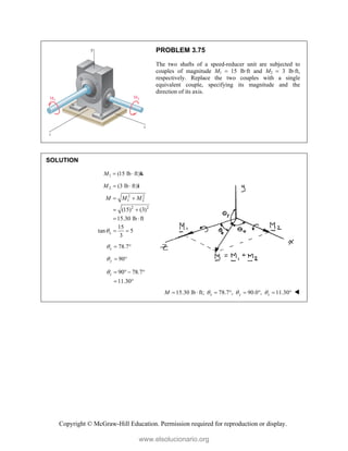 Copyright © McGraw-Hill Education. Permission required for reproduction or display.
PROBLEM 3.75
The two shafts of a speed-reducer unit are subjected to
couples of magnitude M1  15 lb·ft and M2  3 lb·ft,
respectively. Replace the two couples with a single
equivalent couple, specifying its magnitude and the
direction of its axis.
SOLUTION
1 (15 lb ft)
M   k
2 (3 lb ft)
M   i
2 2
1 2
2 2
(15) (3)
15.30 lb ft
M M M
 
 
 
15
tan 5
3
x
  
78.7
x
  
90
y
  
90 78.7
11.30
z
    
 
15.30 lb ft; 78.7 , 90.0 , 11.30
x y z
M   
        
www.elsolucionario.org
 