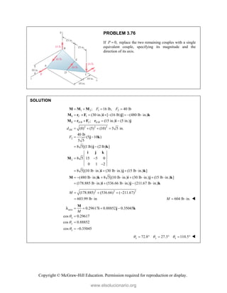 Copyright © McGraw-Hill Education. Permission required for reproduction or display.
PROBLEM 3.76
If 0,
P  replace the two remaining couples with a single
equivalent couple, specifying its magnitude and the
direction of its axis.
SOLUTION
1 2 1 2
1
/ 2 /
2 2 2
2
2
; 16 lb, 40 lb
(30 in.) [ (16 lb) ] (480 lb in.)
; (15 in.) (5 in.)
(0) (5) (10) 5 5 in.
40 lb
(5 10 )
5 5
8 5[(1 lb) (2 lb) ]
8 5 15 5 0
0 1 2
8 5[(10 lb in.)
C
E B E B
DE
F F
d
F
   
       
   
   
 
 
 

 
1
2
M M M
M r F i j k
M r F r i j
j k
j k
i j k
M
i (30 lb in.) (15 lb in.) ]
(480 lb in.) 8 5[(10 lb in.) (30 lb in.) (15 lb in.) ]
(178.885 lb in.) (536.66 lb in.) (211.67 lb in.)
   
        
     
j k
M k i j k
i j k
2 2 2
(178.885) (536.66) ( 211.67)
603.99 lb in
M    
  604 lb in.
M   
axis
z
0.29617 0.88852 0.35045
cos 0.29617
cos 0.88852
cos 0.35045
x
y
M



   


 
M
i j k

z
72.8 27.3 110.5
x y
  
      
www.elsolucionario.org
 