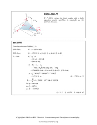 Copyright © McGraw-Hill Education. Permission required for reproduction or display.
PROBLEM 3.77
If 20 lb,
P  replace the three couples with a single
equivalent couple, specifying its magnitude and the
direction of its axis.
SOLUTION
From the solution to Problem. 3.78:
16-lb force: 1 (480 lb in.)
M    k
40-lb force: 2 8 5[(10 lb in.) (30 lb in.) (15 lb in.) ]
M      
i j k
P 20 lb
 3
(30 in.) (20 lb)
(600 lb in.)
C
M P
 
 
 
r
i k
j
1 2 3
2 2 2
(480) 8 5 (10 30 15 ) 600
(178.885 lb in.) (1136.66 lb in.) (211.67 lb in.)
(178.885) (113.66) (211.67)
1169.96 lb in.
M
  
     
     
  
 
M M M M
k i j k j
i j k
1170 lb in.
M   
axis 0.152898 0.97154 0.180921
cos 0.152898
cos 0.97154
cos 0.180921
x
y
z
M



   


 
M
i j k

81.2 13.70 100.4
x y z
  
      
www.elsolucionario.org
 