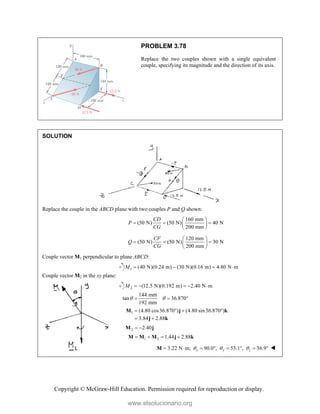 Copyright © McGraw-Hill Education. Permission required for reproduction or display.
PROBLEM 3.78
Replace the two couples shown with a single equivalent
couple, specifying its magnitude and the direction of its axis.
SOLUTION
Replace the couple in the ABCD plane with two couples P and Q shown:
160 mm
(50 N) (50 N) 40 N
200 mm
CD
P
CG
 
  
 
 
120 mm
(50 N) (50 N) 30 N
200 mm
CF
Q
CG
 
  
 
 
Couple vector M1 perpendicular to plane ABCD:
1 (40 N)(0.24 m) (30 N)(0.16 m) 4.80 N m
M    
Couple vector M2 in the xy plane:
2 (12.5 N)(0.192 m) 2.40 N m
M     
144 mm
tan 36.870
192 mm
 
  
1 (4.80 cos36.870 ) (4.80 sin36.870 )
3.84 2.88
   
 
M j k
j k
2 2.40
 
M j
1 2 1.44 2.88
   
M M M j k
3.22 N m; 90.0 , 53.1 , 36.9
x y z
  
       
M 
www.elsolucionario.org
 