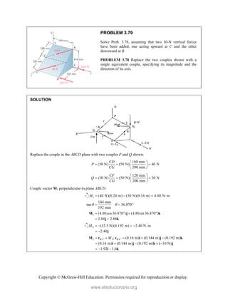 Copyright © McGraw-Hill Education. Permission required for reproduction or display.
PROBLEM 3.79
Solve Prob. 3.78, assuming that two 10-N vertical forces
have been added, one acting upward at C and the other
downward at B.
PROBLEM 3.78 Replace the two couples shown with a
single equivalent couple, specifying its magnitude and the
direction of its axis.
SOLUTION
Replace the couple in the ABCD plane with two couples P and Q shown.
160 mm
(50 N) (50 N) 40 N
200 mm
CD
P
CG
 
  
 
 
120 mm
(50 N) (50 N) 30 N
200 mm
CF
Q
CG
 
  
 
 
Couple vector M1 perpendicular to plane ABCD.
1 (40 N)(0.24 m) (30 N)(0.16 m) 4.80 N m
M    
144 mm
tan 36.870
192 mm
 
  
1 (4.80cos36.870 ) (4.80sin36.870 )
3.84 2.88
   
 
M j k
j k
2 (12.5 N)(0.192 m) 2.40 N m
2.40
M     
  j
3 / 3 /
; (0.16 m) (0.144 m) (0.192 m)
(0.16 m) (0.144 m) (0.192 m) ( 10 N)
1.92 1.6
B C B C
M
    
    
  
M r r i j k
i j k j
i k
www.elsolucionario.org
 