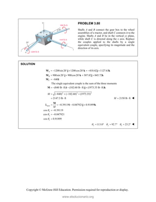 Copyright © McGraw-Hill Education. Permission required for reproduction or display.
PROBLEM 3.80
Shafts A and B connect the gear box to the wheel
assemblies of a tractor, and shaft C connects it to the
engine. Shafts A and B lie in the vertical yz plane,
while shaft C is directed along the x axis. Replace
the couples applied to the shafts by a single
equivalent couple, specifying its magnitude and the
direction of its axis.
SOLUTION
1200sin 20 1200cos20 410.42 1127.63
900sin 20 900cos20 307.82 845.72
840
The single equivalent couple is the sum of the three moments
(840 lb ft) (102.60 lb ft) (1973.35 lb ft
A
B
C
     
   
 
      
M j k j k
M j k j k
M i
M i j
 
 
)k
2 2 2
( 840) ( 102.60) (1973.35)
2147.3 lb ft
M     
  2150 lb ft
M   
axis
z
0.39119 0.047921 0.91899
cos 0.39119
cos 0.047921
cos 0.91899
x
y
M



    
 
 

M
i j k

z
113.0 92.7 23.2
x y
  
      
www.elsolucionario.org
 