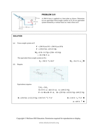 Copyright © McGraw-Hill Education. Permission required for reproduction or display.
PROBLEM 3.81
A 500-N force is applied to a bent plate as shown. Determine
(a) an equivalent force-couple system at B, (b) an equivalent
system formed by a vertical force at A and a force at B.
SOLUTION
(a) Force-couple system at B
(500 N)sin30 (500 N)cos30
(250.0 N) (433.01 N)
 
 
F i k
F i k
 
(0.3 0.175 ) (250 433.01 )
86.153 N m
B    
  
M i j i j
k
The equivalent force-couple system at B is
500 N
B 
F 60.0 86.2 N m
B  
M 
(b) Require
Equivalence requires
86.153 N m (0.125 m); (689.22 N)
or ; (250 N) (433.01 N) (689.22 N)
B B
M M
  
  
    
A A j
F A + B B F - A B i j j
(250 N) (1122.23 N) 1149.74 N
  
B i j 77.4 1150 N

B 77.4 
689 N
 
A 
www.elsolucionario.org
 