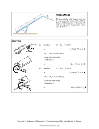 Copyright © McGraw-Hill Education. Permission required for reproduction or display.
PROBLEM 3.82
The tension in the cable attached to the end
C of an adjustable boom ABC is 560 lb.
Replace the force exerted by the cable at C
with an equivalent force-couple system
(a) at A, (b) at B.
SOLUTION
(a) Based on : 560 lb
A
F F T
  
or 560 lb
A 
F 20.0° 
: ( sin 50 )( )
A A A
M M T d
  
(560 lb)sin50 (18 ft)
7721.7 lb ft
 
 
or 7720 lb ft
A  
M 
(b) Based on : 560 lb
B
F F T
  
or 560 lb
B 
F 20.0° 
: ( sin 50 )( )
B B B
M M T d
  
(560 lb)sin50°(10 ft)
4289.8 lb ft

 
or 4290 lb ft
B  
M 
www.elsolucionario.org
 