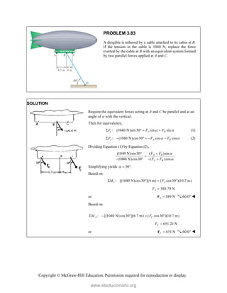 Copyright © McGraw-Hill Education. Permission required for reproduction or display.
PROBLEM 3.83
A dirigible is tethered by a cable attached to its cabin at B.
If the tension in the cable is 1040 N, replace the force
exerted by the cable at B with an equivalent system formed
by two parallel forces applied at A and C.
SOLUTION
Require the equivalent forces acting at A and C be parallel and at an
angle of  with the vertical.
Then for equivalence,
: (1040 N)sin 30 sin sin
x A B
F F F
 
    (1)
: (1040 N)cos30 cos cos
y A B
F F F
 
      (2)
Dividing Equation (1) by Equation (2),
( )sin
(1040 N)sin30
(1040 N)cos30 ( )cos
A B
A B
F F
F F





   
Simplifying yields 30 .
  
Based on
: [(1040 N)cos30 ](4 m) ( cos30 )(10.7 m)
C A
M F
   
388.79 N
A
F 
or 389 N
A 
F 60.0° 
Based on
: [(1040 N)cos30 ](6.7 m) ( cos30 )(10.7 m)
A C
M F
    
651.21 N
C
F 
or 651 N
C 
F 60.0° 
www.elsolucionario.org
 