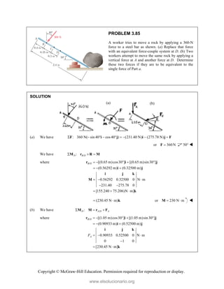 Copyright © McGraw-Hill Education. Permission required for reproduction or display.
PROBLEM 3.85
A worker tries to move a rock by applying a 360-N
force to a steel bar as shown. (a) Replace that force
with an equivalent force-couple system at D. (b) Two
workers attempt to move the same rock by applying a
vertical force at A and another force at D. Determine
these two forces if they are to be equivalent to the
single force of Part a.
SOLUTION
(a) We have : 360 N( sin 40° cos40 ) (231.40 N) (275.78 N)
       
F i j i j F
or 360 N

F 50° 
We have /
:
D B D
  
M r R M
where / [(0.65 m)cos30 ] [(0.65 m)sin30 ]
(0.56292 m) (0.32500 m)
0.56292 0.32500 0 N m
231.40 275.78 0
[155.240 75.206)N m]
B D     
  
  
 
  
r i j
i j
i j k
M
k
(230.45 N m)
  k or 230 N m
 
M 
(b) We have /
:
D A D A
  
M M r F
where / [(1.05 m)cos30 ] [(1.05 m)sin30 ]
(0.90933 m) (0.52500 m)
0.90933 0.52500 0 N m
0 1 0
[230.45 N m]
B D
A
F
    
  
  

 
r i j
i j
i j k
k
(a) (b)
www.elsolucionario.org
 