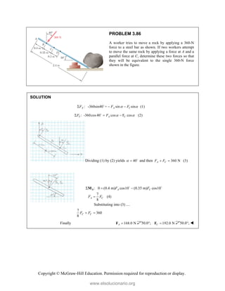 Copyright © McGraw-Hill Education. Permission required for reproduction or display.
PROBLEM 3.86
A worker tries to move a rock by applying a 360-N
force to a steel bar as shown. If two workers attempt
to move the same rock by applying a force at A and a
parallel force at C, determine these two forces so that
they will be equivalent to the single 360-N force
shown in the figure.
SOLUTION
: -360sin40 = sin sin (1)
X A C
F F F
 
  

: -360cos40 cos F cos (2)
Y A C
F F  
  

Dividing (1) by (2) yields 40
  
and then 360 N (3)
A C
F F
 
: 0 (0.4 m) cos10 (0.35 m) cos10
7
(4)
8
Substituting into (3) ....
7
360
8
B A C
A C
C C
F F
F F
F F
  

 
M  
Finally 168.0 N
A 
F 50.0°; 192.0 N
C 
F 50.0°; 
www.elsolucionario.org
 