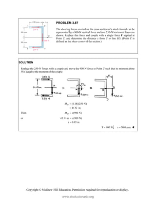 Copyright © McGraw-Hill Education. Permission required for reproduction or display.
PROBLEM 3.87
The shearing forces exerted on the cross section of a steel channel can be
represented by a 900-N vertical force and two 250-N horizontal forces as
shown. Replace this force and couple with a single force F applied at
Point C, and determine the distance x from C to line BD. (Point C is
defined as the shear center of the section.)
SOLUTION
Replace the 250-N forces with a couple and move the 900-N force to Point C such that its moment about
H is equal to the moment of the couple
(0.18)(250 N)
45 N m
H
M 
 
Then (900 N)
H
M x

or 45 N m (900 N)
0.05 m
x
x
 

900 N

F 50.0 mm
x  
www.elsolucionario.org
 