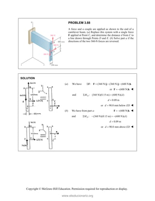 Copyright © McGraw-Hill Education. Permission required for reproduction or display.
PROBLEM 3.88
A force and a couple are applied as shown to the end of a
cantilever beam. (a) Replace this system with a single force
F applied at Point C, and determine the distance d from C to
a line drawn through Points D and E. (b) Solve part a if the
directions of the two 360-N forces are reversed.
SOLUTION
(a) We have : (360 N) (360 N) (600 N)
   
F F j j k
or (600 N)
 
F k 
and : (360 N)(0.15 m) (600 N)( )
D
M d
 
0.09 m
d 
or 90.0 mm below
d ED
 
(b) We have from part a: (600 N)
 
F k 
and : (360 N)(0.15 m) (600 N)( )
D
M d
   
0.09 m
d 
or 90.0 mm above
d ED
 
www.elsolucionario.org
 