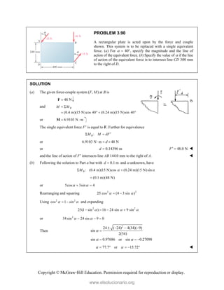 Copyright © McGraw-Hill Education. Permission required for reproduction or display.
PROBLEM 3.90
A rectangular plate is acted upon by the force and couple
shown. This system is to be replaced with a single equivalent
force. (a) For   40, specify the magnitude and the line of
action of the equivalent force. (b) Specify the value of  if the line
of action of the equivalent force is to intersect line CD 300 mm
to the right of D.
SOLUTION
(a) The given force-couple system (F, M) at B is
48 N

F
and
(0.4 m)(15 N)cos 40 (0.24 m)(15 N)sin 40
B
M M
 
   
or 6.9103 N m
 
M
The single equivalent force F is equal to F. Further for equivalence
:
B
M M dF
 
or 6.9103 N m 48 N
d
  
or 0.14396 m
d  48.0 N
F  
and the line of action of F intersects line AB 144.0 mm to the right of A. 
(b) Following the solution to Part a but with 0.1 m
d  and  unknown, have
: (0.4 m)(15 N)cos (0.24 m)(15 N)sin
B
M  
 
(0.1 m)(48 N)

or 5cos 3sin 4
 
 
Rearranging and squaring 2 2
25 cos (4 3 sin )
 
 
Using 2 2
cos 1 sin
 
  and expanding
2 2
25(1 sin ) 16 24 sin 9 sin
  
   
or 2
34 sin 24 sin 9 0
 
  
Then
2
24 ( 24) 4(34)( 9)
sin
2(34)
sin 0.97686 or sin 0.27098

 
   

  
77.7 or 15.72
 
     
www.elsolucionario.org
 