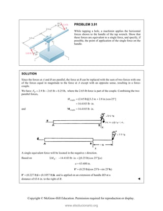 Copyright © McGraw-Hill Education. Permission required for reproduction or display.
PROBLEM 3.91
While tapping a hole, a machinist applies the horizontal
forces shown to the handle of the tap wrench. Show that
these forces are equivalent to a single force, and specify, if
possible, the point of application of the single force on the
handle.
SOLUTION
Since the forces at A and B are parallel, the force at B can be replaced with the sum of two forces with one
of the forces equal in magnitude to the force at A except with an opposite sense, resulting in a force-
couple.
We have 2.9 lb 2.65 lb 0.25 lb,
B
F    where the 2.65-lb force is part of the couple. Combining the two
parallel forces,
couple (2.65 lb)[(3.2 in. 2.8 in.)cos25 ]
14.4103 lb in.
M   
 
and couple 14.4103 lb in.
 
M
A single equivalent force will be located in the negative z direction.
Based on : 14.4103 lb in. [(0.25 lb)cos 25 ]( )
B
M a
    
63.600 in.
a 
F (0.25 lb)(cos 25 sin 25 )
   
i k
F (0.227 lb) (0.1057 lb)
 
i k and is applied on an extension of handle BD at a
distance of 63.6 in. to the right of B. 
www.elsolucionario.org
 
