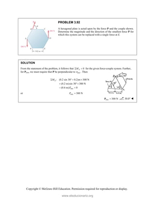 Copyright © McGraw-Hill Education. Permission required for reproduction or display.
PROBLEM 3.92
A hexagonal plate is acted upon by the force P and the couple shown.
Determine the magnitude and the direction of the smallest force P for
which this system can be replaced with a single force at E.
SOLUTION
From the statement of the problem, it follows that 0
E
M
  for the given force-couple system. Further,
for Pmin, we must require that P be perpendicular to / .
B E
r Then
min
: (0.2 sin 30 0.2)m 300 N
(0.2 m)sin 30 300 N
(0.4 m) 0
E
M
P
   
 
 
or min 300 N
P 
min 300 N

P 30.0° 
www.elsolucionario.org
 