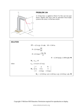 Copyright © McGraw-Hill Education. Permission required for reproduction or display.
PROBLEM 3.94
A 2.6-kip force is applied at Point D of the cast iron post
shown. Replace that force with an equivalent force-couple
system at the center A of the base section.
SOLUTION
(12 in.) (5 in.) ; 13.00 in.
DE DE
   
j k

(2.6 kips)
DE
DE

F

12 5
(2.6 kips)
13
 

j k
F
(2.40 kips) (1.000 kip)
  
F j k 
/
A D A
 
M r F
where / (6 in.) (12 in.)
D A  
r i j
6 in. 12 in. 0
0 2.4 kips 1.0 kips
A 
 
i j k
M
(12.00 kip in.) (6.00 kip in.) (14.40 kip in.)
A       
M i j k 
www.elsolucionario.org
 