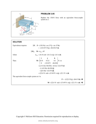 Copyright © McGraw-Hill Education. Permission required for reproduction or display.
PROBLEM 3.95
Replace the 150-N force with an equivalent force-couple
system at A.
SOLUTION
Equivalence requires : (150 N)( cos 35 sin 35 )
(122.873 N) (86.036 N)
     
  
F F j k
j k
/
:
A D A
  
M M r F
where / (0.18 m) (0.12 m) (0.1 m)
D A   
r i j k
Then 0.18 0.12 0.1 N m
0 122.873 86.036
[( 0.12)( 86.036) (0.1)( 122.873)]
[ (0.18)( 86.036)]
[(0.18)( 122.873)]
(22.6 N m) (15.49 N m) (22.1 N m)
  
 
    
  
 
     
i j k
M
i
j
k
i j k
The equivalent force-couple system at A is
(122.9 N) (86.0 N)
  
F j k 
(22.6 N m) (15.49 N m) (22.1 N m)
     
M i j k 
www.elsolucionario.org
 