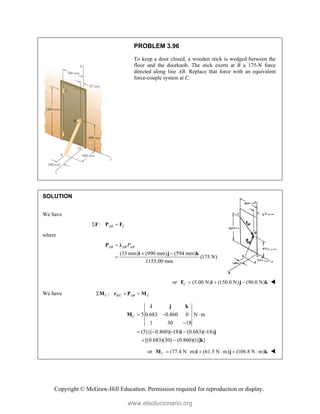 Copyright © McGraw-Hill Education. Permission required for reproduction or display.
PROBLEM 3.96
To keep a door closed, a wooden stick is wedged between the
floor and the doorknob. The stick exerts at B a 175-N force
directed along line AB. Replace that force with an equivalent
force-couple system at C.
SOLUTION
We have
: AB C
 
F P F
where
(33 mm) (990 mm) (594 mm)
(175 N)
1155.00 mm
AB AB AB
P

 

P λ
i j k
or (5.00 N) (150.0 N) (90.0 N)
C   
F i j k 
We have /
:
C B C AB C
  
M r P M
5 0.683 0.860 0 N m
1 30 18
(5){( 0.860)( 18) (0.683)( 18)
[(0.683)(30) (0.860)(1)] }
C   

    
 
i j k
M
i j
k
or (77.4 N m) (61.5 N m) (106.8 N m)
C      
M i j k 
www.elsolucionario.org
 