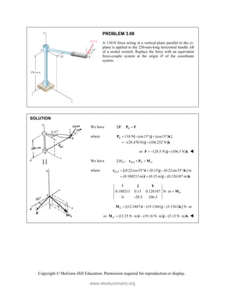 Copyright © McGraw-Hill Education. Permission required for reproduction or display.
PROBLEM 3.98
A 110-N force acting in a vertical plane parallel to the yz-
plane is applied to the 220-mm-long horizontal handle AB
of a socket wrench. Replace the force with an equivalent
force-couple system at the origin O of the coordinate
system.
SOLUTION
We have : B
 
F P F
where 110 N[ (sin15 ) (cos15 ) ]
(28.470 N) (106.252 N)
B     
  
P j k
j k
or (28.5 N) (106.3 N)
  
F j k 
We have /
:
O B O B O
M
  
r P M
where / [(0.22cos35 ) (0.15) (0.22sin35 ) ] m
(0.180213 m) (0.15 m) (0.126187 m)
B O     
  
r i j k
i j k
0.180213 0.15 0.126187 N m
0 28.5 106.3
O
 

i j k
M
[(12.3487) (19.1566) (5.1361) ] N m
O    
M i j k
or (12.35 N m) (19.16 N m) (5.13 N m)
O      
M i j k 
www.elsolucionario.org
 