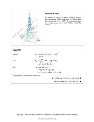 Copyright © McGraw-Hill Education. Permission required for reproduction or display.
PROBLEM 3.100
An antenna is guyed by three cables as shown.
Knowing that the tension in cable AD is 270 lb, replace
the force exerted at A by cable AD with an equivalent
force-couple system at the center O of the base of the
antenna.
SOLUTION
We have 2 2 2
( 64) ( 128) ( 128)
192 ft
AD
d      

Then
270 lb
( 64 128 128 )
192
(90 lb)( 2 2 )
AD    
   
T i j k
i j k
Now /
128 90( 2 2 )
(23,040 lb ft) (11,520 lb ft)
O A O AD
  
    
    
M M r T
j i j k
i k
The equivalent force-couple system at O is
(90.0 lb) (180.0 lb) (180.0 lb)
   
F i j k 
(23.0 kip ft) (11.52 kip ft)
    
M i k 
www.elsolucionario.org
 