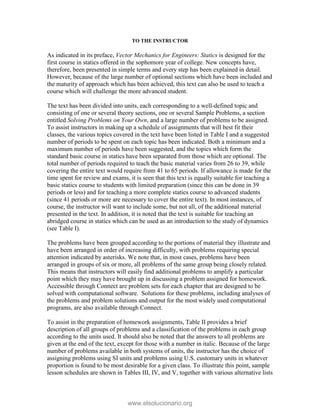 TO THE INSTRUCTOR
As indicated in its preface, Vector Mechanics for Engineers: Statics is designed for the
first course in statics offered in the sophomore year of college. New concepts have,
therefore, been presented in simple terms and every step has been explained in detail.
However, because of the large number of optional sections which have been included and
the maturity of approach which has been achieved, this text can also be used to teach a
course which will challenge the more advanced student.
The text has been divided into units, each corresponding to a well-defined topic and
consisting of one or several theory sections, one or several Sample Problems, a section
entitled Solving Problems on Your Own, and a large number of problems to be assigned.
To assist instructors in making up a schedule of assignments that will best fit their
classes, the various topics covered in the text have been listed in Table I and a suggested
number of periods to be spent on each topic has been indicated. Both a minimum and a
maximum number of periods have been suggested, and the topics which form the
standard basic course in statics have been separated from those which are optional. The
total number of periods required to teach the basic material varies from 26 to 39, while
covering the entire text would require from 41 to 65 periods. If allowance is made for the
time spent for review and exams, it is seen that this text is equally suitable for teaching a
basic statics course to students with limited preparation (since this can be done in 39
periods or less) and for teaching a more complete statics course to advanced students
(since 41 periods or more are necessary to cover the entire text). In most instances, of
course, the instructor will want to include some, but not all, of the additional material
presented in the text. In addition, it is noted that the text is suitable for teaching an
abridged course in statics which can be used as an introduction to the study of dynamics
(see Table I).
The problems have been grouped according to the portions of material they illustrate and
have been arranged in order of increasing difficulty, with problems requiring special
attention indicated by asterisks. We note that, in most cases, problems have been
arranged in groups of six or more, all problems of the same group being closely related.
This means that instructors will easily find additional problems to amplify a particular
point which they may have brought up in discussing a problem assigned for homework.
Accessible through Connect are problem sets for each chapter that are designed to be
solved with computational software. Solutions for these problems, including analyses of
the problems and problem solutions and output for the most widely used computational
programs, are also available through Connect.
To assist in the preparation of homework assignments, Table II provides a brief
description of all groups of problems and a classification of the problems in each group
according to the units used. It should also be noted that the answers to all problems are
given at the end of the text, except for those with a number in italic. Because of the large
number of problems available in both systems of units, the instructor has the choice of
assigning problems using SI units and problems using U.S. customary units in whatever
proportion is found to be most desirable for a given class. To illustrate this point, sample
lesson schedules are shown in Tables III, IV, and V, together with various alternative lists
www.elsolucionario.org
 