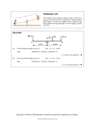Copyright © McGraw-Hill Education. Permission required for reproduction or display.
PROBLEM 3.105
The weights of two children sitting at ends A and B of a
seesaw are 84 lb and 64 lb, respectively. Where should a
third child sit so that the resultant of the weights of the
three children will pass through C if she weighs (a) 60 lb,
(b) 52 lb.
SOLUTION
(a) For the resultant weight to act at C, 0 60 lb
C C
M W
  
Then (84 lb)(6 ft) 60 lb( ) 64 lb(6 ft) 0
d
  
2.00 ft to the right of
d C
 
(b) For the resultant weight to act at C, 0 52 lb
C C
M W
  
Then (84 lb)(6 ft) 52 lb( ) 64 lb(6 ft) 0
d
  
2.31 ft to the right of
d C
 
www.elsolucionario.org
 