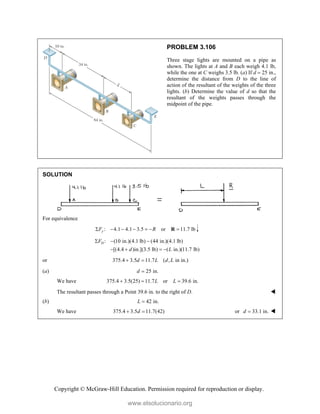 Copyright © McGraw-Hill Education. Permission required for reproduction or display.
PROBLEM 3.106
Three stage lights are mounted on a pipe as
shown. The lights at A and B each weigh 4.1 lb,
while the one at C weighs 3.5 lb. (a) If d  25 in.,
determine the distance from D to the line of
action of the resultant of the weights of the three
lights. (b) Determine the value of d so that the
resultant of the weights passes through the
midpoint of the pipe.
SOLUTION
For equivalence
: 4.1 4.1 3.5 or 11.7 lb
y
F R
      
R
: (10 in.)(4.1 lb) (44 in.)(4.1 lb)
[(4.4 )in.](3.5 lb) ( in.)(11.7 lb)
D
F
d L
  
   
or 375.4 3.5 11.7 ( , in in.)
d L d L
 
(a) 25 in.
d 
We have 375.4 3.5(25) 11.7 or 39.6 in.
L L
  
The resultant passes through a Point 39.6 in. to the right of D. 
(b) 42 in.
L 
We have 375.4 3.5 11.7(42)
d
  or 33.1 in.
d  
www.elsolucionario.org
 