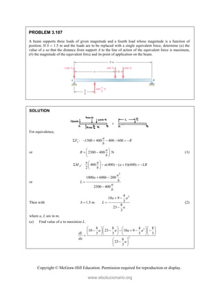 Copyright © McGraw-Hill Education. Permission required for reproduction or display.
PROBLEM 3.107
A beam supports three loads of given magnitude and a fourth load whose magnitude is a function of
position. If b  1.5 m and the loads are to be replaced with a single equivalent force, determine (a) the
value of a so that the distance from support A to the line of action of the equivalent force is maximum,
(b) the magnitude of the equivalent force and its point of application on the beam.
SOLUTION
For equivalence,
: 1300 400 400 600
y
a
F R
b
      
or 2300 400 N
a
R
b
 
 
 
 
(1)
: 400 (400) ( )(600)
2
A
a a
M a a b LR
b
 
     
 
 
or
2
1000 600 200
2300 400
a
a b
b
L
a
b
 


Then with
2
4
10 9
3
1.5 m
8
23
3
a a
b L
a
 
 

(2)
where a, L are in m.
(a) Find value of a to maximize L.
2
2
8 8 4 8
10 23 10 9
3 3 3 3
8
23
3
a a a a
dL
da
a
     
     
     
     

 

 
 
www.elsolucionario.org
 