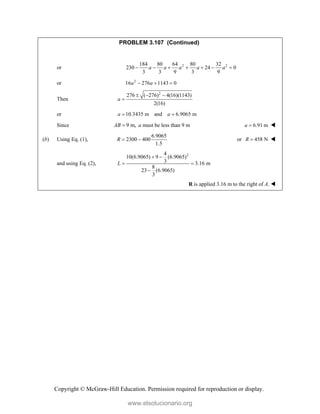 Copyright © McGraw-Hill Education. Permission required for reproduction or display.
PROBLEM 3.107 (Continued)
or 2 2
184 80 64 80 32
230 24 0
3 3 9 3 9
a a a a a
      
or 2
16 276 1143 0
a a
  
Then
2
276 ( 276) 4(16)(1143)
2(16)
a
  

or 10.3435 m and 6.9065 m
a a
 
Since 9 m,
AB  a must be less than 9 m 6.91 m
a  
(b) Using Eq. (1),
6.9065
2300 400
1.5
R   or 458 N
R  
and using Eq. (2),
2
4
10(6.9065) 9 (6.9065)
3 3.16 m
8
23 (6.9065)
3
L
 
 

R is applied 3.16 m to the right of A. 
www.elsolucionario.org
 
