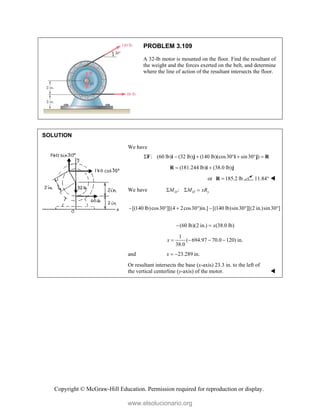 Copyright © McGraw-Hill Education. Permission required for reproduction or display.
PROBLEM 3.109
A 32-lb motor is mounted on the floor. Find the resultant of
the weight and the forces exerted on the belt, and determine
where the line of action of the resultant intersects the floor.
SOLUTION
We have
: (60 lb) (32 lb) (140 lb)(cos30 sin30 )
      
F i j i j R
(181.244 lb) (38.0 lb)
 
R i j
or 185.2 lb

R 11.84° 
We have :
O O y
M M xR
  
[(140 lb)cos30 ][(4 2cos30 )in.] [(140 lb)sin30 ][(2 in.)sin30 ]
      
(60 lb)(2 in.) (38.0 lb)
x
 
1
( 694.97 70.0 120) in.
38.0
x    
and 23.289 in.
x  
Or resultant intersects the base (x-axis) 23.3 in. to the left of
the vertical centerline (y-axis) of the motor. 
www.elsolucionario.org
 