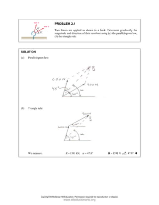 SOLUT
(a) P
(b) T
W
TION
arallelogram l
Triangle rule:
We measure:
PRO
Two
magn
(b) th
law:
OBLEM 2.1
o forces are a
nitude and dir
he triangle rul
139
R =
1
applied as sho
rection of thei
le.
1 kN, 47
α =
own to a hoo
ir resultant us
7.8°
ok. Determine
ing (a) the pa
1391 N
=
R
e graphically
arallelogram la
N 47.8°
the
aw,
Copyright © McGraw-Hill Education. Permission required for reproduction or display.
www.elsolucionario.org
 