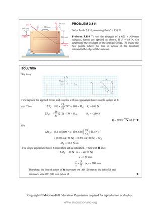 Copyright © McGraw-Hill Education. Permission required for reproduction or display.
PROBLEM 3.111
Solve Prob. 3.110, assuming that P = 138 N.
Problem 3.110 To test the strength of a 625  500-mm
suitcase, forces are applied as shown. If P = 88 N, (a)
determine the resultant of the applied forces, (b) locate the
two points where the line of action of the resultant
intersects the edge of the suitcase.
SOLUTION
We have
First replace the applied forces and couples with an equivalent force-couple system at B.
(a) Thus,
45
: 100 (212) 180
53
x x
F R
    ; 100 N
x
R 
28
: (212) 138
53
y y
F R
    ; 250 N
y
R  
269 N

R 68.2° 
(b)
28
: (0.1 m)(100 N) (0.53 m) (212 N)
53
(0.08 m)(138 N) (0.28 m)(180 N)
B
B
M
M
 
   
 
  
30.0 N m
B
M  
The single equivalent force R must then act as indicated. Then with R at E:
: 30 N m (250 N)
B
M x
   
120 mm
x 
5
or 300 mm
2
y
y
x
 
Therefore, the line of action of R intersects top AB 120 mm to the left of B and
intersects side BC 300 mm below B. 
www.elsolucionario.org
 