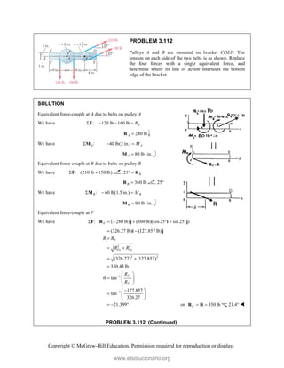 Copyright © McGraw-Hill Education. Permission required for reproduction or display.
PROBLEM 3.112
Pulleys A and B are mounted on bracket CDEF. The
tension on each side of the two belts is as shown. Replace
the four forces with a single equivalent force, and
determine where its line of action intersects the bottom
edge of the bracket.
SOLUTION
Equivalent force-couple at A due to belts on pulley A
We have : 120 lb 160 lb A
R
   
F
280 lb
A 
R
We have :
A
M 40 lb(2 in.) A
M
 
80 lb in.
A  
M
Equivalent force-couple at B due to belts on pulley B
We have : (210 lb 150 lb)
 
F 25 B
  R
360 lb
B 
R 25°
We have : 60 lb(1.5 in.)
B B
M
  
M
90 lb in.
B  
M
Equivalent force-couple at F
We have : ( 280 lb) (360 lb)(cos25 sin 25 )
F
      
F R j i j
2 2
2 2
1
1
(326.27 lb) (127.857 lb)
(326.27) (127.857)
350.43 lb
tan
127.857
tan
326.27
21.399
F
Fx Fy
Fy
Fx
R R
R R
R
R
 

 

 
 

 
  
 

 
  
 
  
i j
or 350 lb
F  
R R 21.4° 
PROBLEM 3.112 (Continued)
www.elsolucionario.org
 