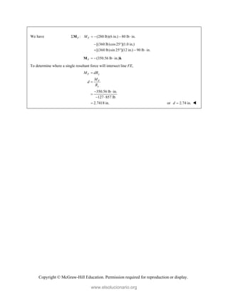 Copyright © McGraw-Hill Education. Permission required for reproduction or display.
We have : (280 lb)(6 in.) 80 lb in.
F F
M
    
M
[(360 lb)cos25 ](1.0 in.)
[(360 lb)sin 25 ](12 in.) 90 lb in.
 
   
(350.56 lb in.)
F   
M k
To determine where a single resultant force will intersect line FE,
350.56 lb in.
127 857 lb
2.7418 in.
F y
F
y
M dR
M
d
R


 

 
 or 2.74 in.
d  
www.elsolucionario.org
 