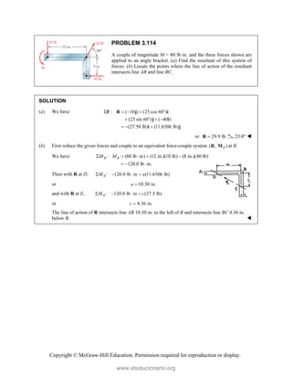 Copyright © McGraw-Hill Education. Permission required for reproduction or display.
PROBLEM 3.114
A couple of magnitude M = 80 lb·in. and the three forces shown are
applied to an angle bracket. (a) Find the resultant of this system of
forces. (b) Locate the points where the line of action of the resultant
intersects line AB and line BC.
SOLUTION
(a) We have : ( 10 ) (25 cos 60 )
(25 sin 60 ) ( 40 )
(27.50 lb) (11.6506 lb)
    
   
  
F R j i
j i
i j
or 29.9 lb

R 23.0° 
(b) First reduce the given forces and couple to an equivalent force-couple system ( , )
B
R M at B.
We have : (80 lb in) (12 in.)(10 lb) (8 in.)(40 lb)
120.0 lb in.
B B
M M
    
  
Then with R at D, : 120.0 lb in (11.6506 lb)
B
M a
   
or 10.30 in.
a 
and with R at E, : 120.0 lb in (27.5 lb)
B
M c
   
or 4.36 in.
c 
The line of action of R intersects line AB 10.30 in. to the left of B and intersects line BC 4.36 in.
below B. 
www.elsolucionario.org
 