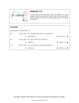 Copyright © McGraw-Hill Education. Permission required for reproduction or display.
PROBLEM 3.115
A couple M and the three forces shown are applied to an angle
bracket. Find the moment of the couple if the line of action of the
resultant of the force system is to pass through (a) point A, (b) point
B, (c) point C.
SOLUTION
In each case, we must have 1 0
R

M
(a) (12 in.)[(25 lb)sin 60 ] (8 in.)(40 lb) 0
B
A A
M M M
      
60.192 lb in.
M    60.2 lb in.
 
M 
(b) (12 in.)(10 lb) (8 in.)(40 lb) 0
R
B B
M M M
     
200 lb in.
M    200 lb in.
 
M 
(c) (12 in.)(10 lb) (8 in.)[(25 lb)cos60 ] 0
R
C C
M M M
      
20.0 lb in.
M    20.0 lb in.
 
M 
www.elsolucionario.org
 
