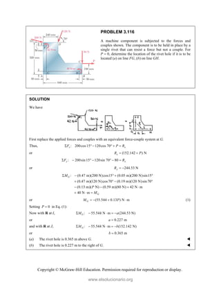 Copyright © McGraw-Hill Education. Permission required for reproduction or display.
PROBLEM 3.116
A machine component is subjected to the forces and
couples shown. The component is to be held in place by a
single rivet that can resist a force but not a couple. For
P  0, determine the location of the rivet hole if it is to be
located (a) on line FG, (b) on line GH.
SOLUTION
We have
First replace the applied forces and couples with an equivalent force-couple system at G.
Thus, : 200cos15 120cos 70
x x
F P R
     
or (152.142 ) N
x
R P
 
: 200sin 15 120sin 70 80
y y
F R
      
or 244.53 N
y
R  
: (0.47 m)(200 N)cos15 (0.05 m)(200 N)sin15
(0.47 m)(120 N)cos70 (0.19 m)(120 N)sin 70
(0.13 m)( N) (0.59 m)(80 N) 42 N m
40 N m
G
G
M
P
M
    
   
   
  
or (55.544 0.13 ) N m
G
M P
    (1)
Setting 0
P  in Eq. (1):
Now with R at I, : 55.544 N m (244.53 N)
G
M a
    
or 0.227 m
a 
and with R at J, : 55.544 N m (152.142 N)
G
M b
    
or 0.365 m
b 
(a) The rivet hole is 0.365 m above G. 
(b) The rivet hole is 0.227 m to the right of G. 
www.elsolucionario.org
 