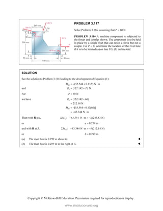 Copyright © McGraw-Hill Education. Permission required for reproduction or display.
PROBLEM 3.117
Solve Problem 3.116, assuming that P  60 N.
PROBLEM 3.116 A machine component is subjected to
the forces and couples shown. The component is to be held
in place by a single rivet that can resist a force but not a
couple. For P  0, determine the location of the rivet hole
if it is to be located (a) on line FG, (b) on line GH.
SOLUTION
See the solution to Problem 3.116 leading to the development of Equation (1):
and
(55.544 0.13 ) N m
(152.142 ) N
G
x
M P
R P
   
 
For 60 N
P 
we have (152.142 60)
212.14 N
[55.544 0.13(60)]
63.344 N m
x
G
R
M
 

  
  
Then with R at I, : 63.344 N m (244.53 N)
G
M a
    
or 0.259 m
a 
and with R at J, : 63.344 N m (212.14 N)
G
M b
    
or 0.299 m
b 
(a) The rivet hole is 0.299 m above G. 
(b) The rivet hole is 0.259 m to the right of G. 
www.elsolucionario.org
 
