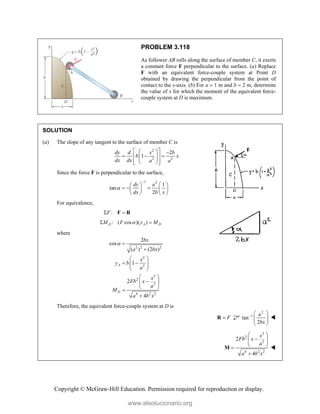 Copyright © McGraw-Hill Education. Permission required for reproduction or display.
PROBLEM 3.118
As follower AB rolls along the surface of member C, it exerts
a constant force F perpendicular to the surface. (a) Replace
F with an equivalent force-couple system at Point D
obtained by drawing the perpendicular from the point of
contact to the x-axis. (b) For a  1 m and b  2 m, determine
the value of x for which the moment of the equivalent force-
couple system at D is maximum.
SOLUTION
(a) The slope of any tangent to the surface of member C is
2
2 2
2
1
dy d x b
b x
dx dx a a
 
  
  
 
 
 
 
 
 
Since the force F is perpendicular to the surface,
1 2
1
tan
2
dy a
dx b x


   
  
   
   
For equivalence,
:
F
 
F R
: ( cos )( )
D A D
M F y M

 
where
2 2 2
2
2
3
2
2
4 2 2
2
cos
( ) (2 )
1
2
4
A
D
bx
a bx
x
y b
a
x
Fb x
a
M
a b x
 

 
 
 
 
 
 

 
 


Therefore, the equivalent force-couple system at D is
F

R
2
1
tan
2
a
bx
  
 
 
 

3
2
2
4 2 2
2
4
x
Fb x
a
a b x
 

 
 


M 
www.elsolucionario.org
 
