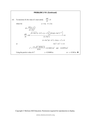 Copyright © McGraw-Hill Education. Permission required for reproduction or display.
PROBLEM 3.118 (Continued)
(b) To maximize M, the value of x must satisfy 0
dM
dx

where for 1m, 2 m
a b
 
3
2
2 2 3 2 1/2
2
8 ( )
1 16
1
1 16 (1 3 ) ( ) (32 )(1 16 )
2
8 0
(1 16 )
F x x
M
x
x x x x x x
dM
F
dx x




 
    
 
 
 

2 2 3
(1 16 )(1 3 ) 16 ( ) 0
x x x x x
    
or 4 2
32 3 1 0
x x
  
2 2 2
3 9 4(32)( 1)
0.136011 m and 0.22976 m
2(32)
x
   
  
Using the positive value of x2
: 0.36880 m
x  or 0.369 m
x  
www.elsolucionario.org
 