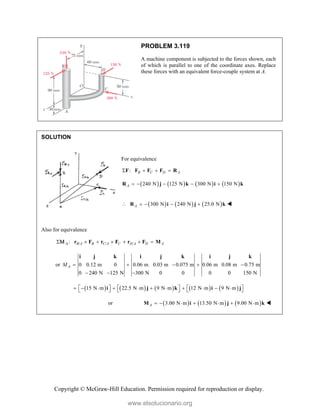 Copyright © McGraw-Hill Education. Permission required for reproduction or display.
PROBLEM 3.119
A machine component is subjected to the forces shown, each
of which is parallel to one of the coordinate axes. Replace
these forces with an equivalent force-couple system at A.
SOLUTION
For equivalence
: B C D A
   
F F F F R
       
240 N 125 N 300 N 150 N
A     
R j k i k
     
300 N 240 N 25.0 N
A
    
R i j k 
Also for equivalence
/ / /
: B A B C A C D A D A

      
r F r F r F M

or 0 0.12 m 0 0.06 m 0.03 m 0.075 m 0.06 m 0.08 m 0.75 m
0 240 N 125 N 300 N 0 0 0 0 150 N
A
M     
  
i j k i j k i j k
         
15 N m 22.5 N m 9 N m 12 N m 9 N m
     
          
     
i j k i j
or      
3.00 N m 13.50 N m 9.00 N m
A       
M i j k 
www.elsolucionario.org
 