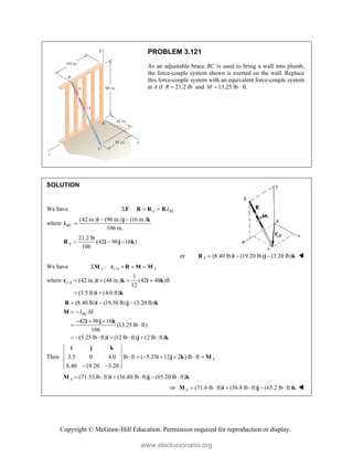 Copyright © McGraw-Hill Education. Permission required for reproduction or display.
PROBLEM 3.121
As an adjustable brace BC is used to bring a wall into plumb,
the force-couple system shown is exerted on the wall. Replace
this force-couple system with an equivalent force-couple system
at A if 21.2 lb
R  and 13.25 lb · ft.
M 
SOLUTION
We have : A BC

  
F R R R
where
(42 in.) (96 in.) (16 in.)
106 in.
BC
 

i j k
λ
21.2 lb
(42 96 16 )
106
A   
R i j k
or (8.40 lb) (19.20 lb) (3.20 lb)
A   
R i j k 
We have /
:
A C A A
   
M r R M M
where /
1
(42 in.) (48 in.) (42 48 )ft
12
(3.5 ft) (4.0 ft)
C A    
 
r i k i k
i k
(8.40 lb) (19.50 lb) (3.20 lb)
42 96 16
(13.25 lb ft)
106
(5.25 lb ft) (12 lb ft) (2 lb ft)
BC M

  
 
  
 
      
R i j k
M
i j k
i j k
Then 3.5 0 4.0 lb ft ( 5.25 12 2 ) lb ft
8.40 19.20 3.20
A
      
 
i j k
i j k M
(71.55 lb ft) (56.80 lb ft) (65.20 lb ft)
A      
M i j k
or (71.6 lb ft) (56.8 lb ft) (65.2 lb ft)
A      
M i j k 
www.elsolucionario.org
 