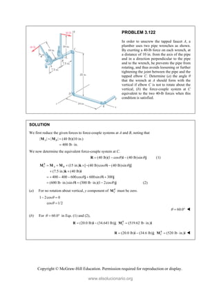 Copyright © McGraw-Hill Education. Permission required for reproduction or display.
PROBLEM 3.122
In order to unscrew the tapped faucet A, a
plumber uses two pipe wrenches as shown.
By exerting a 40-lb force on each wrench, at
a distance of 10 in. from the axis of the pipe
and in a direction perpendicular to the pipe
and to the wrench, he prevents the pipe from
rotating, and thus avoids loosening or further
tightening the joint between the pipe and the
tapped elbow C. Determine (a) the angle θ
that the wrench at A should form with the
vertical if elbow C is not to rotate about the
vertical, (b) the force-couple system at C
equivalent to the two 40-lb forces when this
condition is satisfied.
SOLUTION
We first reduce the given forces to force-couple systems at A and B, noting that
| | | | (40 lb)(10 in.)
400 lb in.
A B
 
 
M M
We now determine the equivalent force-couple system at C.
(40 lb)(1 cos ) (40 lb)sin
 
  
R i j (1)
(15 in.) [ (40 lb)cos (40 lb)sin ]
(7.5 in.) (40 lb)
400 400 600cos 600sin 300
(600 lb in.)sin (300 lb in.)(1 2cos )
R
C A B  
 
 
     
 
     
    
M M M k i j
k i
j i j
i j (2)
(a) For no rotation about vertical, y component of R
C
M must be zero.
1 2cos 0
cos 1/2


 

60.0
   
(b) For 60.0
   in Eqs. (1) and (2),
(20.0 lb) (34.641 lb) ; (519.62 lb in.)
R
C
   
R i j M i
(20.0 lb) (34.6 lb) ; (520 lb in.)
R
C
   
R i j M i 
www.elsolucionario.org
 