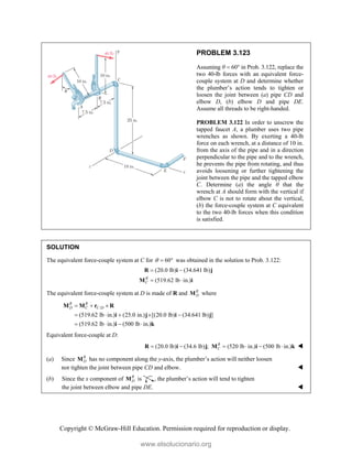 Copyright © McGraw-Hill Education. Permission required for reproduction or display.
PROBLEM 3.123
Assuming θ  60° in Prob. 3.122, replace the
two 40-lb forces with an equivalent force-
couple system at D and determine whether
the plumber’s action tends to tighten or
loosen the joint between (a) pipe CD and
elbow D, (b) elbow D and pipe DE.
Assume all threads to be right-handed.
PROBLEM 3.122 In order to unscrew the
tapped faucet A, a plumber uses two pipe
wrenches as shown. By exerting a 40-lb
force on each wrench, at a distance of 10 in.
from the axis of the pipe and in a direction
perpendicular to the pipe and to the wrench,
he prevents the pipe from rotating, and thus
avoids loosening or further tightening the
joint between the pipe and the tapped elbow
C. Determine (a) the angle θ that the
wrench at A should form with the vertical if
elbow C is not to rotate about the vertical,
(b) the force-couple system at C equivalent
to the two 40-lb forces when this condition
is satisfied.
SOLUTION
The equivalent force-couple system at C for 60
   was obtained in the solution to Prob. 3.122:
(20.0 lb) (34.641 lb)
(519.62 lb in.)
R
C
 
 
R i j
M i
The equivalent force-couple system at D is made of R and R
D
M where
/
(519.62 lb in.) (25.0 in.) [(20.0 lb) (34.641 lb) ]
(519.62 lb in.) (500 lb in.)
R R
D C C D
  
    
   
M M r R
i j i j
i k
Equivalent force-couple at D:
(20.0 lb) (34.6 lb) ; (520 lb in.) (500 lb in.)
R
C
     
R i j M i k 
(a) Since R
D
M has no component along the y-axis, the plumber’s action will neither loosen
nor tighten the joint between pipe CD and elbow. 
(b) Since the x component of R
D
M is , the plumber’s action will tend to tighten
the joint between elbow and pipe DE. 
www.elsolucionario.org
 