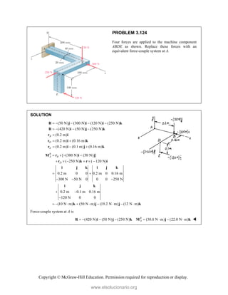 Copyright © McGraw-Hill Education. Permission required for reproduction or display.
PROBLEM 3.124
Four forces are applied to the machine component
ABDE as shown. Replace these forces with an
equivalent force-couple system at A.
SOLUTION
(50 N) (300 N) (120 N) (250 N)
(420 N) (50 N) (250 N)
(0.2 m)
(0.2 m) (0.16 m)
(0.2 m) (0.1 m) (0.16 m)
B
D
E
    
   

 
  
R j i i k
R i j k
r i
r k
i
r i j k
[ (300 N) (50 N) ]
( 250 N) ( 120 N)
0.2 m 0 0 0.2 m 0 0.16 m
300 N 50 N 0 0 0 250 N
0.2 m 0.1 m 0.16 m
120 N 0 0
(10 N m) (50 N m) (19.2 N m) (12 N m)
R
A B
D
   
     
 
  
 

        
M r i j
r k r i
i j k i j k
i j k
k j j k
Force-couple system at A is
(420 N) (50 N) (250 N) (30.8 N m) (22.0 N m)
R
A
       
R i j k M j k 
www.elsolucionario.org
 